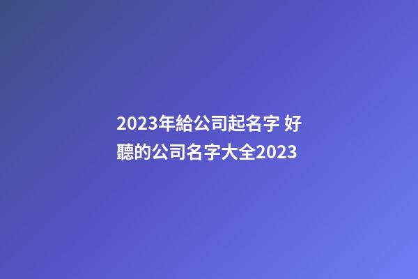 2023年給公司起名字 好聽的公司名字大全2023-第1張-公司起名-玄機派